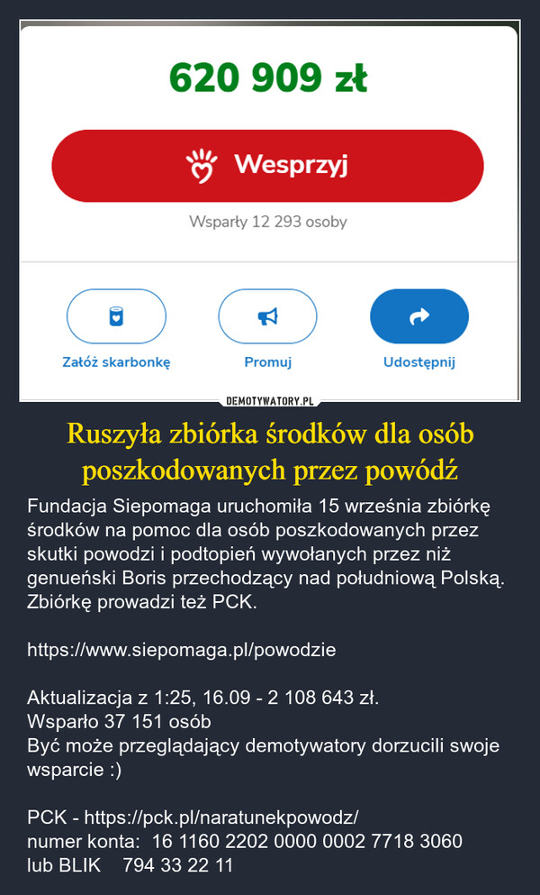 Ruszyła zbiórka środków dla osób poszkodowanych przez powódź – Fundacja Siepomaga uruchomiła 15 września zbiórkę środków na pomoc dla osób poszkodowanych przez skutki powodzi i podtopień wywołanych przez niż genueński Boris przechodzący nad południową Polską. Zbiórkę prowadzi też PCK.https://www.siepomaga.pl/powodzieAktualizacja z 1:25, 16.09 - 2 108 643 zł. Wsparło 37 151 osóbByć może przeglądający demotywatory dorzucili swoje wsparcie :)PCK - https://pck.pl/naratunekpowodz/numer konta:  16 1160 2202 0000 0002 7718 3060lub BLIK    794 33 22 11 620 909 złWesprzyjWsparły 12 293 osoby☑Załóż skarbonkęPromujUdostępnij