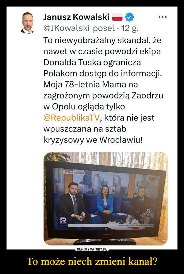 To może niech zmieni kanał? –  Janusz Kowalski@JKowalski_posel · 12 g.To niewyobrażalny skandal, żenawet w czasie powodzi ekipaDonalda Tuska ograniczaPolakom dostęp do informacji.Moja 78-letnia Mama nazagrożonym powodzią Zaodrzuw Opolu ogląda tylko@RepublikaTV, która nie jestwpuszczana na sztabkryzysowy we Wrocławiu!12 WYDANIE SPECJALNE07:33SAMSUNGNAZYWOREPUBLIKAT17.09.2024 / WROCLAW: OSIEDLA MARS