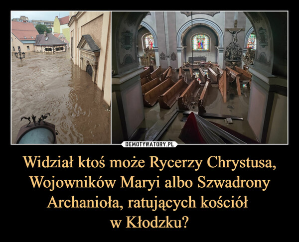 Widział ktoś może Rycerzy Chrystusa, Wojowników Maryi albo Szwadrony Archanioła, ratujących kościół w Kłodzku? –  ktoś cośKrajU Rudego1 godz..>Widział ktoś może StrażNarodową, RycerzyMaryi albo LegionistówChrystusa ratujacychkościół w Kłodzku?jebik 1d0-22W Lublinie katolicka organizacja"Krucjata młodych" zorganizowałapubliczny różaniec:"Różaniec publiczny w Lublinie zzadanym pytaniem, czy obecnapowódź na południowym zachodzienaszej Ojczyzny nie jest karą Bożą zaprzyzwolenie na aborcje, bluźnierstwa,parady sodomskie itd. Grzechypubliczne domagają się publicznegozadośćuczynienia."To mało wg Ciebie? /sRZOWIE.COC