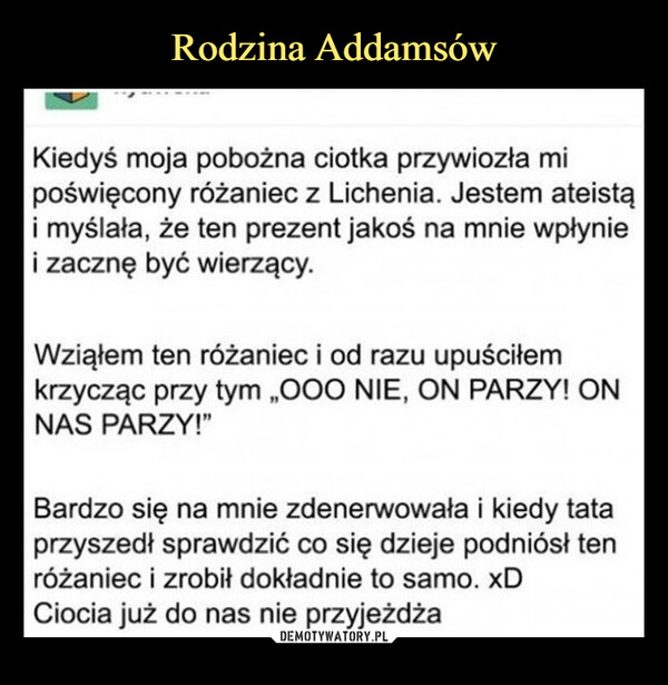  –  Kiedyś moja pobożna ciotka przywiozła mipoświęcony różaniec z Lichenia. Jestem ateistąi myślała, że ten prezent jakoś na mnie wpłyniei zacznę być wierzący.Wziąłem ten różaniec i od razu upuściłemkrzycząc przy tym „OOO NIE, ON PARZY! ONNAS PARZY!"Bardzo się na mnie zdenerwowała i kiedy tataprzyszedł sprawdzić co się dzieje podniósł tenróżaniec i zrobił dokładnie to samo. xDCiocia już do nas nie przyjeżdża