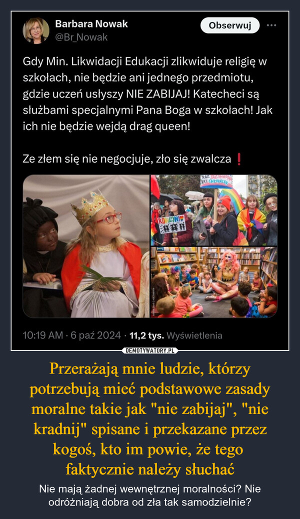 Przerażają mnie ludzie, którzy potrzebują mieć podstawowe zasady moralne takie jak "nie zabijaj", "nie kradnij" spisane i przekazane przez kogoś, kto im powie, że tego faktycznie należy słuchać – Nie mają żadnej wewnętrznej moralności? Nie odróżniają dobra od zła tak samodzielnie? Barbara Nowak@Br_NowakObserwujGdy Min. Likwidacji Edukacji zlikwiduje religię wszkołach, nie będzie ani jednego przedmiotu,gdzie uczeń usłyszy NIE ZABIJAJ! Katecheci sąsłużbami specjalnymi Pana Boga w szkołach! Jakich nie będzie wejdą drag queen!Ze złem się nie negocjuje, zło się zwalcza !RAZ DZIENNARAZ CHEOPASZEKROWZINI10:19 AM - 6 paź 2024 11,2 tys. Wyświetlenia