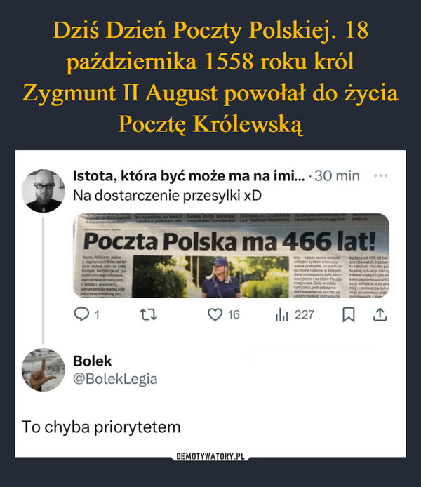  –  Istota, która być może ma na imi... . 30 minNa dostarczenie przesyłki xD...dobra, sacenlicy Apostolskiej, Jan Paweł IIwymin pronanie, teksFlaminio Piccoli, przewodni Piotrowski, por. Leszek Pekalacacy włoskiej Chrześcijańskiej i por. Waldemar Chmielewski,styczna pesa zames.cala jedynieosacaędne relacje z jego przepieluszkiPoczta Polska ma 466 lat!Poczta Polska to jednaz najstarszych firm nie tyl-ko w Polsce, ale i w całejEuropie. Instytucja od po-czątku swojego istnienianierozerwalnie związanaz Polską i polskościązawsze pełnila ważną rolępaństwowotwórczą, bo-Q12716loty-kazda epoka wnosiławkład w system przekazywania przesyłek, oczywiściena miarę czasów, w którychdane rozwiązania były inno-wacyjnymi i na które Pocztareagowała. Dziś, w dobiecyfryzacji, potrzeba przedefiniowania roli poczty.jejzadań i funkci która możeili 227będącą od 466 lat taksko obywateli, trzeba ito ratować. Poczta, portrudnej sytuacji, cieszyniemal najwyższym wskiem zaufania spośródtucji w Polsce, a jej pranicy-zwłaszcza listororaz pracownicy placDocztowych-nel↑Bolek@BolekLegiaTo chyba priorytetem