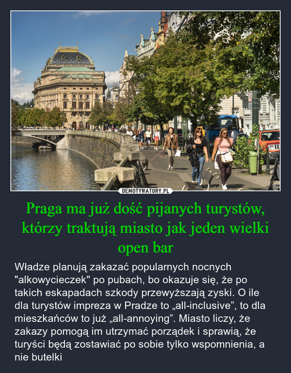 Praga ma już dość pijanych turystów, którzy traktują miasto jak jeden wielki open bar – Władze planują zakazać popularnych nocnych "alkowycieczek" po pubach, bo okazuje się, że po takich eskapadach szkody przewyższają zyski. O ile dla turystów impreza w Pradze to „all-inclusive”, to dla mieszkańców to już „all-annoying”. Miasto liczy, że zakazy pomogą im utrzymać porządek i sprawią, że turyści będą zostawiać po sobie tylko wspomnienia, a nie butelki 