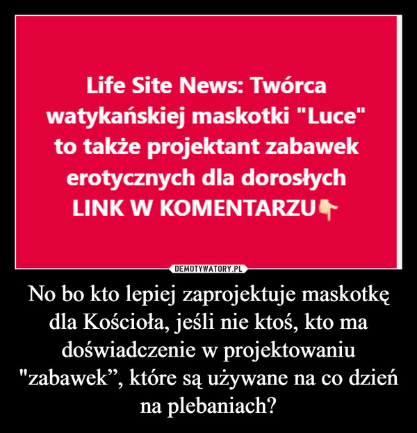 No bo kto lepiej zaprojektuje maskotkę dla Kościoła, jeśli nie ktoś, kto ma doświadczenie w projektowaniu "zabawek”, które są używane na co dzień na plebaniach? –  Life Site News: Twórcawatykańskiej maskotki "Luce"to także projektant zabawekerotycznych dla dorosłychLINK W KOMENTARZU