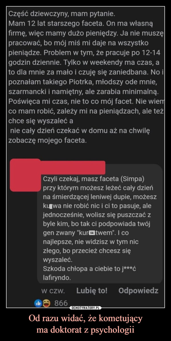 Od razu widać, że kometującyma doktorat z psychologii –  Część dziewczyny, mam pytanie.Mam 12 lat starszego faceta. On ma własnąfirmę, więc mamy dużo pieniędzy. Ja nie muszępracować, bo mój miś mi daje na wszystkopieniądze. Problem w tym, że pracuje po 12-14godzin dziennie. Tylko w weekendy ma czas, ato dla mnie za mało i czuję się zaniedbana. No ipoznałam takiego Piotrka, młodszy ode mnie,szarmancki i namiętny, ale zarabia minimalną.Poświęca mi czas, nie to co mój facet. Nie wiemco mam robić, zależy mi na pieniądzach, ale teżchce się wyszaleć anie cały dzień czekać w domu aż na chwilęzobaczę mojego faceta.Czyli czekaj, masz faceta (Simpa)przy którym możesz leżeć cały dzieńna śmierdzącej leniwej dupie, możeszku wa nie robić nic i ci to pasuje, alejednocześnie, wolisz się puszczać zbyle kim, bo tak ci podpowiada twójgen zwany "kur twem". I conajlepsze, nie widzisz w tym niczłego, bo przecież chcesz sięwyszaleć.Szkoda chłopa a ciebie to j***ćlafiryndo.W CZW. Lubię to! Odpowiedz866