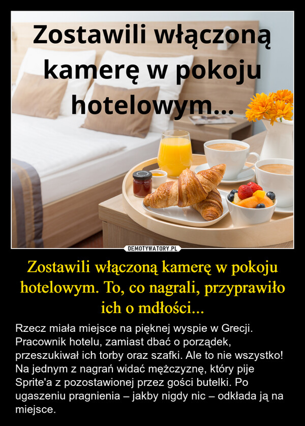 Zostawili włączoną kamerę w pokoju hotelowym. To, co nagrali, przyprawiło ich o mdłości... – Rzecz miała miejsce na pięknej wyspie w Grecji. Pracownik hotelu, zamiast dbać o porządek, przeszukiwał ich torby oraz szafki. Ale to nie wszystko! Na jednym z nagrań widać mężczyznę, który pije Sprite'a z pozostawionej przez gości butelki. Po ugaszeniu pragnienia – jakby nigdy nic – odkłada ją na miejsce. Zostawili włączonąkamerę w pokojuhotelowym...