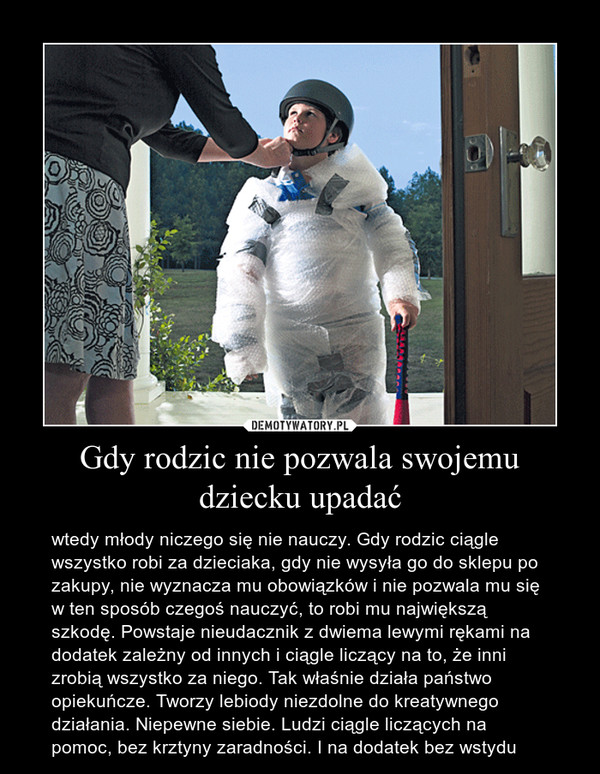 Gdy rodzic nie pozwala swojemu dziecku upadać – wtedy młody niczego się nie nauczy. Gdy rodzic ciągle wszystko robi za dzieciaka, gdy nie wysyła go do sklepu po zakupy, nie wyznacza mu obowiązków i nie pozwala mu się w ten sposób czegoś nauczyć, to robi mu największą szkodę. Powstaje nieudacznik z dwiema lewymi rękami na dodatek zależny od innych i ciągle liczący na to, że inni zrobią wszystko za niego. Tak właśnie działa państwo opiekuńcze. Tworzy lebiody niezdolne do kreatywnego działania. Niepewne siebie. Ludzi ciągle liczących na pomoc, bez krztyny zaradności. I na dodatek bez wstydu 