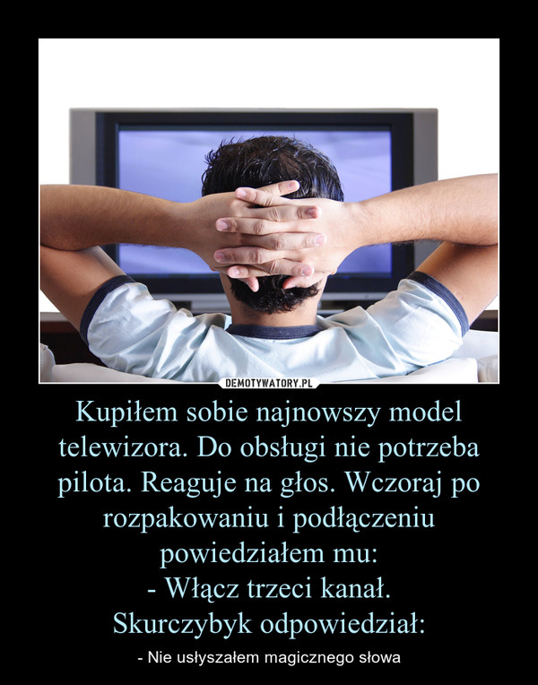 Kupiłem sobie najnowszy model telewizora. Do obsługi nie potrzeba pilota. Reaguje na głos. Wczoraj po rozpakowaniu i podłączeniu powiedziałem mu:- Włącz trzeci kanał.Skurczybyk odpowiedział: – - Nie usłyszałem magicznego słowa 