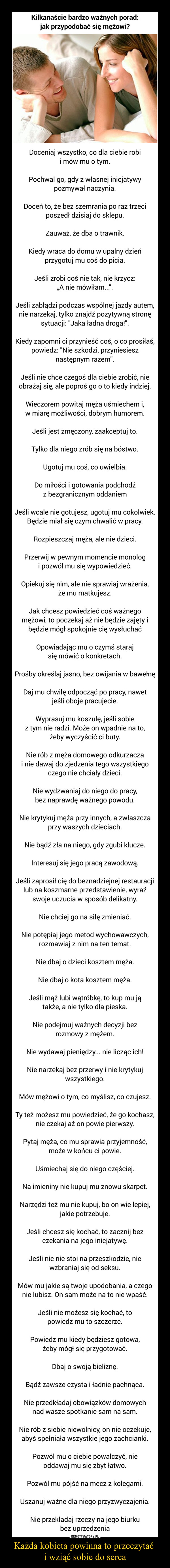 Każda kobieta powinna to przeczytać i wziąć sobie do serca –  Kilkanaście bardzo ważnych porad: jak przypodobać się mężowi?Doceniaj wszystko, co dla ciebie robi i mów mu o tym.Pochwal go, gdy z własnej inicjatywy pozmywał naczynia.Doceń to, że bez szemrania po raz trzeci poszedł dzisiaj do sklepu.Zauważ, że dba o trawnik.Kiedy wraca do domu w upalny dzień przygotuj mu coś do picia.Jeśli zrobi coś nie tak, nie krzycz: „A nie mówiłam...".Jeśli zabłądzi podczas wspólnej jazdy autem, nie narzekaj, tylko znajdź pozytywną stronę sytuacji: "Jaka ładna droga!".Kiedy zapomni ci przynieść coś, o co prosiłaś, powiedz: "Nie szkodzi, przyniesiesz następnym razem".Jeśli nie chce czegoś dla ciebie zrobić, nie obrażaj się, ale poproś go o to kiedy indziej.Wieczorem powitaj męża uśmiechem i, w miarę możliwości, dobrym humorem.Jeśli jest zmęczony, zaakceptuj to.Tylko dla niego zrób się na bóstwo.Ugotuj mu coś, co uwielbia.Do miłości i gotowania podchodź z bezgranicznym oddaniemJeśli wcale nie gotujesz, ugotuj mu cokolwiek. Będzie miał się czym chwalić w pracy.Rozpieszczaj męża, ale nie dzieci.Przerwij w pewnym momencie monolog i pozwól mu się wypowiedzieć.Opiekuj się nim, ale nie sprawiaj wrażenia, że mu matkujesz.Jak chcesz powiedzieć coś ważnego mężowi, to poczekaj aż nie będzie zajęty i będzie mógł spokojnie cię wysłuchaćOpowiadając mu o czymś staraj się mówić o konkretach.Prośby określaj jasno, bez owijania w bawełnęDaj mu chwilę odpocząć po pracy, nawet jeśli oboje pracujecie.Wyprasuj mu koszulę, jeśli sobie z tym nie radzi. Może on wpadnie na to, żeby wyczyścić ci buty.Nie rób z męża domowego odkurzacza i nie dawaj do zjedzenia tego wszystkiego czego nie chciały dzieci.Nie wydzwaniaj do niego do pracy, bez naprawdę ważnego powodu.Nie krytykuj męża przy innych, a zwłaszcza przy waszych dzieciach.Nie bądź zła na niego, gdy zgubi klucze.Interesuj się jego pracą zawodową.Jeśli zaprosił cię do beznadziejnej restauracji lub na koszmarne przedstawienie, wyraź swoje uczucia w sposób delikatny.Nie chciej go na siłę zmieniać.Nie potępiaj jego metod wychowawczych, rozmawiaj z nim na ten temat.Nie dbaj o dzieci kosztem męża.Nie dbaj o kota kosztem męża.Jeśli mąż lubi wątróbkę, to kup mu ją także, a nie tylko dla pieska.Nie podejmuj ważnych decyzji bez rozmowy z mężem.Nie wydawaj pieniędzy... nie licząc ich!Nie narzekaj bez przerwy i nie krytykuj wszystkiego.Mów mężowi o tym, co myślisz, co czujesz.Ty też możesz mu powiedzieć, że go kochasz, nie czekaj aż on powie pierwszy.Pytaj męża, co mu sprawia przyjemność, może w końcu ci powie.Uśmiechaj się do niego częściej.Na imieniny nie kupuj mu znowu skarpet.Narzędzi też mu nie kupuj, bo on wie lepiej, jakie potrzebuje.Jeśli chcesz się kochać, to zacznij bez czekania na jego inicjatywę.Jeśli nic nie stoi na przeszkodzie, nie wzbraniaj się od seksu.Mów mu jakie są twoje upodobania, a czego nie lubisz. On sam może na to nie wpaść.Jeśli nie możesz się kochać, to powiedz mu to szczerze.Powiedz mu kiedy będziesz gotowa, żeby mógł się przygotować.Dbaj o swoją bieliznę.Bądź zawsze czysta i ładnie pachnąca.Nie przedkładaj obowiązków domowych nad wasze spotkanie sam na sam.Nie rób z siebie niewolnicy, on nie oczekuje, abyś spełniała wszystkie jego zachcianki.Pozwól mu o ciebie powalczyć, nie oddawaj mu się zbyt łatwo.Pozwól mu pójść na mecz z kolegami.Uszanuj ważne dla niego przyzwyczajenia.Nie przekładaj rzeczy na jego biurku bez uprzedzenia