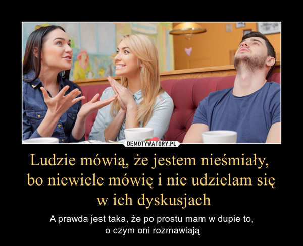 Ludzie mówią, że jestem nieśmiały, bo niewiele mówię i nie udzielam się w ich dyskusjach – A prawda jest taka, że po prostu mam w dupie to, o czym oni rozmawiają 