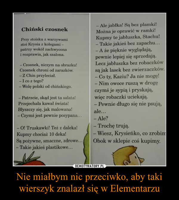 Nie miałbym nic przeciwko, aby taki wierszyk znalazł się w Elementarzu –  Ale jabłka! Są bez plamki!Chiński czosnek Można je oprawić w ramki!Przy stoisku :: warzywami Kupmy te jabłuszka, Stachu!stoi Krysia ! kolegami - - Takie jakieś bez zapachu.patrzy wokół zachwycona - A że pięknie wyglądają, rozprawi jak szalona.pewnie lepiej Się sprzedają.Czosnek, niczym na obrazku! Lecz jabłuszka bez robaczkówCzosnek chroni od zarazków. są jak lasek bez zwierzaczków.Co ty, Kaziu? Ja nie mogę!I co z tego? N' dWolę polski od chińskiego.czymś Je sypią l pryskają,Patrzcie, skąd jest ta salami więc robaczki uciekają.Błyszczy się. jak malowana! aleCzymś jest pewnie posypanaO! Truskawki! Też z daleka! - Trochę trują-Kupmy chociaż 10 deka! - Wiesz, Krysieńko, co zrobiSą Pożywne, smaczne. zdrowe Obok w sklepie coś kupimy.Takie jakieś plastikowe.