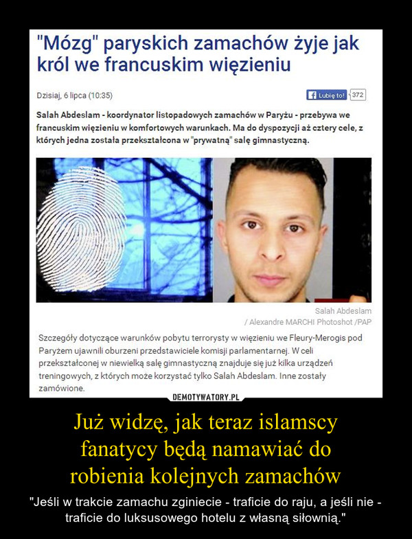 Już widzę, jak teraz islamscy fanatycy będą namawiać do robienia kolejnych zamachów – "Jeśli w trakcie zamachu zginiecie - traficie do raju, a jeśli nie - traficie do luksusowego hotelu z własną siłownią." "Mózg" paryskich zamachów żyje jak król we francuskim więzieniuSalah Abdeslam - koordynator listopadowych zamachów w Paryżu - przebywa we francuskim więzieniu w komfortowych warunkach. Ma do dyspozycji aż cztery cele, z których jedna została przekształcona w "prywatną" salę gimnastyczną.Szczegóły dotyczące warunków pobytu terrorysty w więzieniu we Fleury-Merogis pod Paryżem ujawnili oburzeni przedstawiciele komisji parlamentarnej. W celi przekształconej w niewielką salę gimnastyczną znajduje się już kilka urządzeń treningowych, z których może korzystać tylko Salah Abdeslam. Inne zostały zamówione.