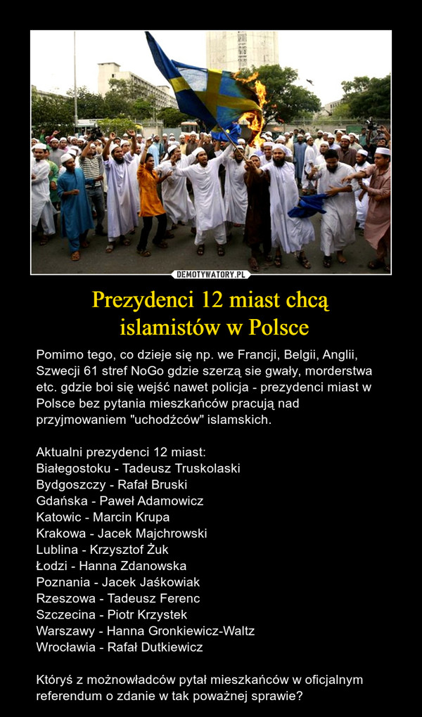 Prezydenci 12 miast chcą islamistów w Polsce – Pomimo tego, co dzieje się np. we Francji, Belgii, Anglii, Szwecji 61 stref NoGo gdzie szerzą sie gwały, morderstwa etc. gdzie boi się wejść nawet policja - prezydenci miast w Polsce bez pytania mieszkańców pracują nad przyjmowaniem "uchodźców" islamskich.Aktualni prezydenci 12 miast:Białegostoku - Tadeusz TruskolaskiBydgoszczy - Rafał BruskiGdańska - Paweł AdamowiczKatowic - Marcin KrupaKrakowa - Jacek MajchrowskiLublina - Krzysztof ŻukŁodzi - Hanna ZdanowskaPoznania - Jacek JaśkowiakRzeszowa - Tadeusz FerencSzczecina - Piotr KrzystekWarszawy - Hanna Gronkiewicz-WaltzWrocławia - Rafał DutkiewiczKtóryś z możnowładców pytał mieszkańców w oficjalnym referendum o zdanie w tak poważnej sprawie? 