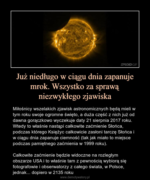 Już niedługo w ciągu dnia zapanuje mrok. Wszystko za sprawąniezwykłego zjawiska – Miłośnicy wszelakich zjawisk astronomicznych będą mieli w tym roku swoje ogromne święto, a duża część z nich już od dawna gorączkowo wyczekuje daty 21 sierpnia 2017 roku. Wtedy to właśnie nastąpi całkowite zaćmienie Słońca, podczas którego Księżyc całkowicie zasłoni tarczę Słońca i w ciągu dnia zapanuje ciemność (tak jak miało to miejsce podczas pamiętnego zaćmienia w 1999 roku).Całkowite zaćmienie będzie widoczne na rozległym obszarze USA i to właśnie tam z pewnością wybiorą się fotografowie i obserwatorzy z całego świata, w Polsce, jednak... dopiero w 2135 roku 