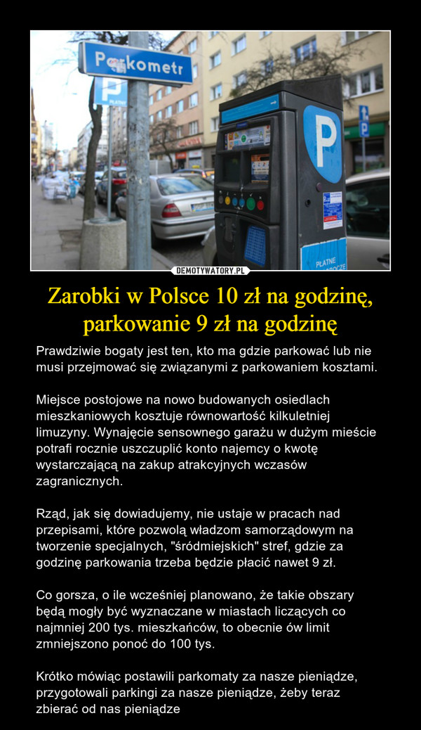 Zarobki w Polsce 10 zł na godzinę, parkowanie 9 zł na godzinę – Prawdziwie bogaty jest ten, kto ma gdzie parkować lub nie musi przejmować się związanymi z parkowaniem kosztami.Miejsce postojowe na nowo budowanych osiedlach mieszkaniowych kosztuje równowartość kilkuletniej limuzyny. Wynajęcie sensownego garażu w dużym mieście potrafi rocznie uszczuplić konto najemcy o kwotę wystarczającą na zakup atrakcyjnych wczasów zagranicznych.Rząd, jak się dowiadujemy, nie ustaje w pracach nad przepisami, które pozwolą władzom samorządowym na tworzenie specjalnych, "śródmiejskich" stref, gdzie za godzinę parkowania trzeba będzie płacić nawet 9 zł.Co gorsza, o ile wcześniej planowano, że takie obszary będą mogły być wyznaczane w miastach liczących co najmniej 200 tys. mieszkańców, to obecnie ów limit zmniejszono ponoć do 100 tys.Krótko mówiąc postawili parkomaty za nasze pieniądze, przygotowali parkingi za nasze pieniądze, żeby teraz zbierać od nas pieniądze Parkometr