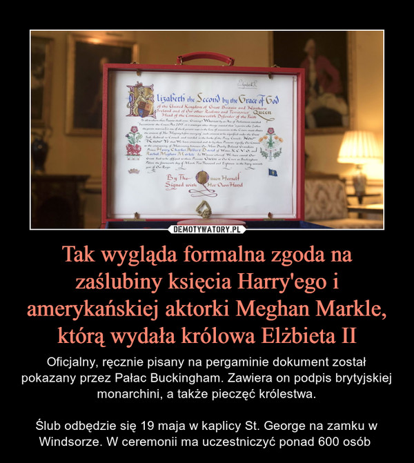 Tak wygląda formalna zgoda na zaślubiny księcia Harry'ego i amerykańskiej aktorki Meghan Markle, którą wydała królowa Elżbieta II – Oficjalny, ręcznie pisany na pergaminie dokument został pokazany przez Pałac Buckingham. Zawiera on podpis brytyjskiej monarchini, a także pieczęć królestwa.Ślub odbędzie się 19 maja w kaplicy St. George na zamku w Windsorze. W ceremonii ma uczestniczyć ponad 600 osób  