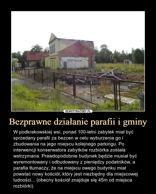 Bezprawne działanie parafii i gminy – W podkrakowskiej wsi, ponad 100-letni zabytek miał być sprzedany parafii za bezcen w celu wyburzenia go i zbudowania na jego miejscu kolejnego parkingu. Po interwencji konserwatora zabytków rozbiórka została wstrzymana. Prawdopodobnie budynek będzie musiał być wyremontowany i odbudowany z pieniędzy podatników, a parafia tłumaczy, że na miejscu owego budynku miał powstać nowy kościół, który jest niezbędny dla miejscowej ludności... (obecny kościół znajduje się 45m od miejsca rozbiórki) 