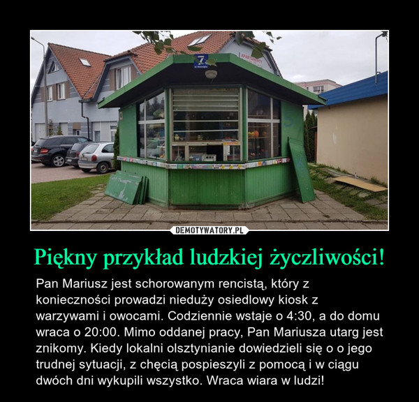 Piękny przykład ludzkiej życzliwości! – Pan Mariusz jest schorowanym rencistą, który z konieczności prowadzi nieduży osiedlowy kiosk z warzywami i owocami. Codziennie wstaje o 4:30, a do domu wraca o 20:00. Mimo oddanej pracy, Pan Mariusza utarg jest znikomy. Kiedy lokalni olsztynianie dowiedzieli się o o jego trudnej sytuacji, z chęcią pospieszyli z pomocą i w ciągu dwóch dni wykupili wszystko. Wraca wiara w ludzi! 