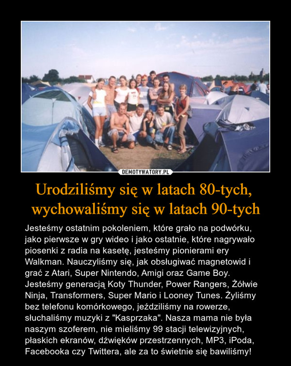 Urodziliśmy się w latach 80-tych, wychowaliśmy się w latach 90-tych – Jesteśmy ostatnim pokoleniem, które grało na podwórku, jako pierwsze w gry wideo i jako ostatnie, które nagrywało piosenki z radia na kasetę, jesteśmy pionierami ery Walkman. Nauczyliśmy się, jak obsługiwać magnetowid i grać z Atari, Super Nintendo, Amigi oraz Game Boy. Jesteśmy generacją Koty Thunder, Power Rangers, Żółwie Ninja, Transformers, Super Mario i Looney Tunes. Żyliśmy bez telefonu komórkowego, jeździliśmy na rowerze, słuchaliśmy muzyki z "Kasprzaka". Nasza mama nie była naszym szoferem, nie mieliśmy 99 stacji telewizyjnych, płaskich ekranów, dźwięków przestrzennych, MP3, iPoda, Facebooka czy Twittera, ale za to świetnie się bawiliśmy! 