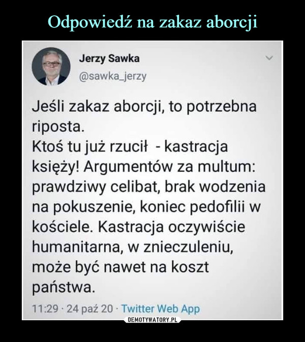  –  Jerzy Sawka@sawka_jerzyJeśli zakaz aborcji, to potrzebnariposta.Ktoś tu już rzucił - kastracjaksięży! Argumentów za multum:prawdziwy celibat, brak wodzeniana pokuszenie, koniec pedofilii wkościele. Kastracja oczywiściehumanitarna, w znieczuleniu,może być nawet na kosztpaństwa.11:29 • 24 paź 20 • Twitter Web App