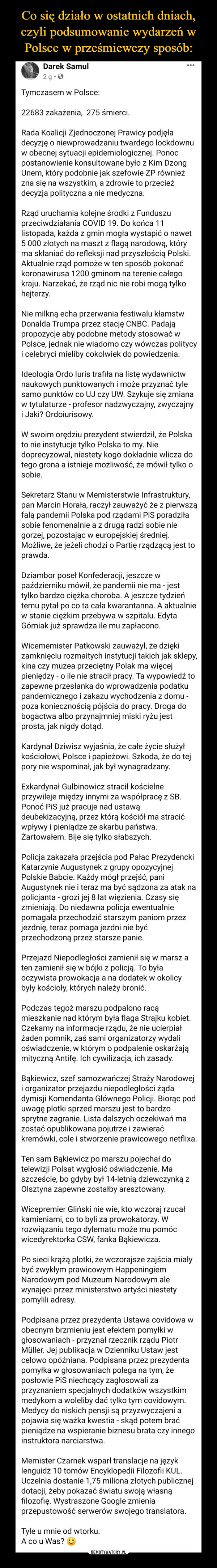  –  Darek Samul2 tSngSposounnhdzlso.rnedu  · Tymczasem w Polsce:22683 zakażenia,  275 śmierci.Rada Koalicji Zjednoczonej Prawicy podjęła decyzję o niewprowadzaniu twardego lockdownu w obecnej sytuacji epidemiologicznej. Ponoc postanowienie konsultowane było z Kim Dzong Unem, który podobnie jak szefowie ZP również zna się na wszystkim, a zdrowie to przecież decyzja polityczna a nie medyczna.Rząd uruchamia kolejne środki z Funduszu przeciwdziałania COVID 19. Do końca 11 listopada, każda z gmin mogła wystapić o nawet 5 000 złotych na maszt z flagą narodową, który ma skłaniać do refleksji nad przyszłością Polski. Aktualnie rząd pomoże w ten sposób pokonać koronawirusa 1200 gminom na terenie całego kraju. Narzekać, że rząd nic nie robi mogą tylko hejterzy.Nie milkną echa przerwania festiwalu kłamstw Donalda Trumpa przez stację CNBC. Padają propozycje aby podobne metody stosować w Polsce, jednak nie wiadomo czy wówczas politycy i celebryci mieliby cokolwiek do powiedzenia.Ideologia Ordo Iuris trafiła na listę wydawnictw naukowych punktowanych i może przyznać tyle samo punktów co UJ czy UW. Szykuje się zmiana w tytulaturze - profesor nadzwyczajny, zwyczajny i Jaki? Ordoiurisowy.W swoim orędziu prezydent stwierdził, że Polska to nie instytucje tylko Polska to my. Nie doprecyzował, niestety kogo dokładnie wlicza do tego grona a istnieje możliwość, że mówił tylko o sobie.Sekretarz Stanu w Memisterstwie Infrastruktury, pan Marcin Horała, raczył zauważyć że z pierwszą falą pandemii Polska pod rządami PiS poradziła sobie fenomenalnie a z drugą radzi sobie nie gorzej, pozostając w europejskiej średniej. Możliwe, że jeżeli chodzi o Partię rządzącą jest to prawda.Dziambor poseł Konfederacji, jeszcze w październiku mówił, że pandemii nie ma - jest tylko bardzo ciężka choroba. A jeszcze tydzień temu pytał po co ta cała kwarantanna. A aktualnie w stanie ciężkim przebywa w szpitalu. Edyta Górniak już sprawdza ile mu zapłacono.Wicememister Patkowski zauważył, że dzięki zamknięciu rozmaitych instytucji takich jak sklepy, kina czy muzea przeciętny Polak ma więcej pieniędzy - o ile nie stracił pracy. Ta wypowiedź to zapewne przesłanka do wprowadzenia podatku pandemicznego i zakazu wychodzenia z domu - poza koniecznością pójścia do pracy. Droga do bogactwa albo przynajmniej miski ryżu jest prosta, jak nigdy dotąd.Kardynał Dziwisz wyjaśnia, że całe życie służył kościołowi, Polsce i papieżowi. Szkoda, że do tej pory nie wspominał, jak był wynagradzany.Exkardynał Gulbinowicz stracił kościelne przywileje między innymi za współpracę z SB. Ponoć PiS już pracuje nad ustawą deubekizacyjną, przez którą kościół ma stracić wpływy i pieniądze ze skarbu państwa. Żartowałem. Bije się tylko słabszych.Policja zakazała przejścia pod Pałac Prezydencki Katarzynie Augustynek z grupy opozycyjnej Polskie Babcie. Każdy mógł przejść, pani Augustynek nie i teraz ma być sądzona za atak na policjanta - grozi jej 8 lat więzienia. Czasy się zmieniają. Do niedawna policja ewentualnie pomagała przechodzić starszym paniom przez jezdnię, teraz pomaga jezdni nie być przechodzoną przez starsze panie.Przejazd Niepodległości zamienił się w marsz a ten zamienił się w bójki z policją. To była oczywista prowokacja a na dodatek w okolicy były kościoły, których należy bronić.Podczas tegoż marszu podpalono racą mieszkanie nad którym była flaga Strajku kobiet. Czekamy na informacje rządu, że nie ucierpiał żaden pomnik, zaś sami organizatorzy wydali oświadczenie, w którym o podpalenie oskarżają mityczną Antifę. Ich cywilizacja, ich zasady.Bąkiewicz, szef samozwańczej Straży Narodowej i organizator przejazdu niepodległości żąda dymisji Komendanta Głównego Policji. Biorąc pod uwagę plotki sprzed marszu jest to bardzo sprytne zagranie. Lista dalszych oczekiwań ma zostać opublikowana pojutrze i zawierać kremówki, cole i stworzenie prawicowego netflixa.Ten sam Bąkiewicz po marszu pojechał do telewizji Polsat wygłosić oświadczenie. Ma szczeście, bo gdyby był 14-letnią dziewczynką z Olsztyna zapewne zostałby aresztowany.Wicepremier Gliński nie wie, kto wczoraj rzucał kamieniami, co to byli za prowokatorzy. W rozwiązaniu tego dylematu może mu pomóc wicedyrektorka CSW, fanka Bąkiewicza.Po sieci krążą plotki, że wczorajsze zajścia miały być zwykłym prawicowym Happeningiem Narodowym pod Muzeum Narodowym ale wynajęci przez ministerstwo artyści niestety pomylili adresy.Podpisana przez prezydenta Ustawa covidowa w obecnym brzmieniu jest efektem pomyłki w głosowaniach - przyznał rzecznik rządu Piotr Müller. Jej publikacja w Dzienniku Ustaw jest celowo opóźniana. Podpisana przez prezydenta pomyłka w głosowaniach polega na tym, że posłowie PiS niechcący zagłosowali za przyznaniem specjalnych dodatków wszystkim medykom a woleliby dać tylko tym covidowym. Medycy do niskich pensji są przyzwyczajeni a pojawia się ważka kwestia - skąd potem brać pieniądze na wspieranie biznesu brata czy innego instruktora narciarstwa.Memister Czarnek wsparł translacje na język lenguidż 10 tomów Encyklopedii Filozofii KUL. Uczelnia dostanie 1,75 miliona złotych publicznej dotacji, żeby pokazać światu swoją własną filozofię. Wystraszone Google zmienia przepustowość serwerów swojego translatora.Tyle u mnie od wtorku.A co u Was?