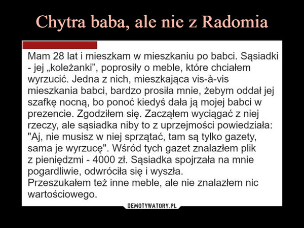  –  Mam 28 lat i mieszkam w mieszkaniu po babci. Sąsiadki -jej „koleżanki", poprosiły o meble, które chciałem wyrzucić. Jedna z nich, mieszkająca vis-a-vis mieszkania babci, bardzo prosiła mnie, żebym oddał jej szafkę nocną, bo ponoć kiedyś dała ją mojej babci w prezencie. Zgodziłem się. Zacząłem wyciągać z niej rzeczy, ale sąsiadka niby to z uprzejmości powiedziała: "Aj, nie musisz w niej sprzątać, tam są tylko gazety, sama je wyrzucę". Wśród tych gazet znalazłem plik z pieniędzmi - 4000 zł. Sąsiadka spojrzała na mnie pogardliwie, odwróciła się i wyszła. Przeszukałem też inne meble, ale nie znalazłem nic wartościowego.