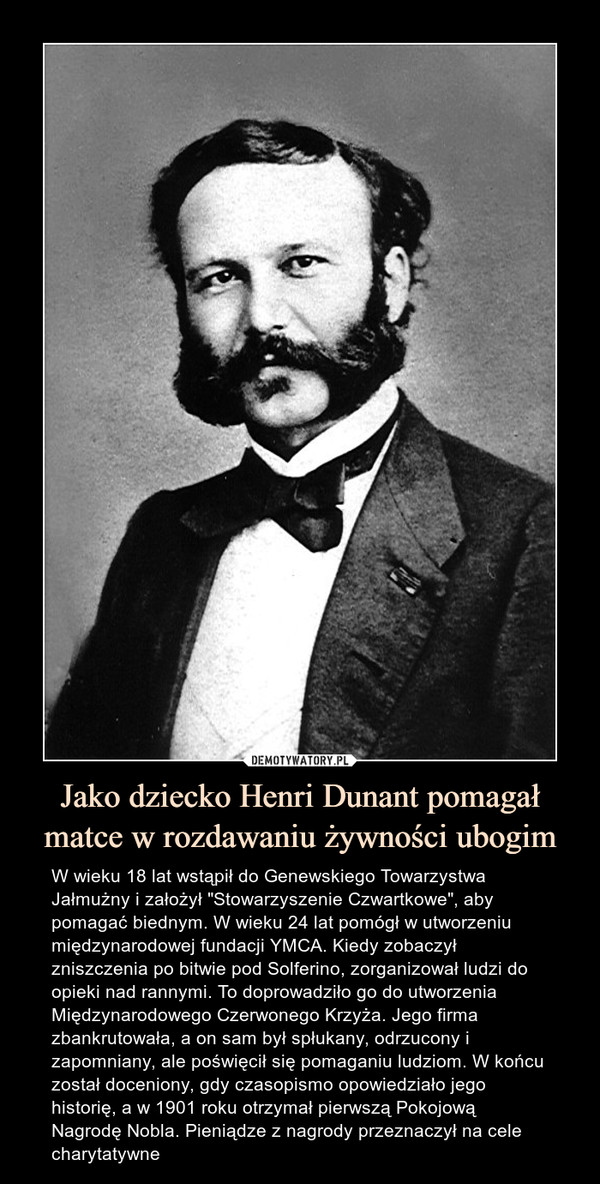 Jako dziecko Henri Dunant pomagał matce w rozdawaniu żywności ubogim – W wieku 18 lat wstąpił do Genewskiego Towarzystwa Jałmużny i założył "Stowarzyszenie Czwartkowe", aby pomagać biednym. W wieku 24 lat pomógł w utworzeniu międzynarodowej fundacji YMCA. Kiedy zobaczył zniszczenia po bitwie pod Solferino, zorganizował ludzi do opieki nad rannymi. To doprowadziło go do utworzenia Międzynarodowego Czerwonego Krzyża. Jego firma zbankrutowała, a on sam był spłukany, odrzucony i zapomniany, ale poświęcił się pomaganiu ludziom. W końcu został doceniony, gdy czasopismo opowiedziało jego historię, a w 1901 roku otrzymał pierwszą Pokojową Nagrodę Nobla. Pieniądze z nagrody przeznaczył na cele charytatywne W wieku 18 lat wstąpił do Genewskiego Towarzystwa Jałmużny i założył "Stowarzyszenie Czwartkowe", aby pomagać biednym. W wieku 24 lat pomógł w utworzeniu międzynarodowej fundacji YMCA. Kiedy zobaczył zniszczenia po bitwie pod Solferino, zorganizował ludzi do opieki nad rannymi. To doprowadziło go do utworzenia Międzynarodowego Czerwonego Krzyża. Jego firma zbankrutowała, a on sam był spłukany, odrzucony i zapomniany, ale poświęcił się pomaganiu ludziom. W końcu został doceniony, gdy czasopismo opowiedziało jego historię, a w 1901 roku otrzymał pierwszą Pokojową Nagrodę Nobla. Pieniądze z nagrody przeznaczył na cele charytatywne