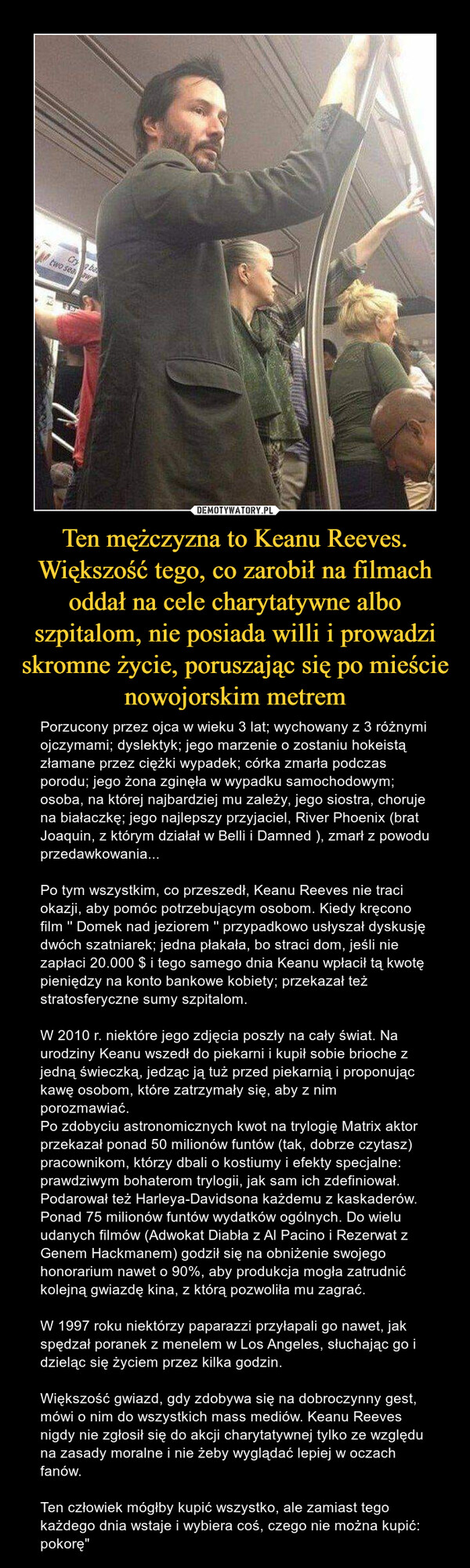 Ten mężczyzna to Keanu Reeves. Większość tego, co zarobił na filmach oddał na cele charytatywne albo szpitalom, nie posiada willi i prowadzi skromne życie, poruszając się po mieście nowojorskim metrem – Porzucony przez ojca w wieku 3 lat; wychowany z 3 różnymi ojczymami; dyslektyk; jego marzenie o zostaniu hokeistą złamane przez ciężki wypadek; córka zmarła podczas porodu; jego żona zginęła w wypadku samochodowym; osoba, na której najbardziej mu zależy, jego siostra, choruje na białaczkę; jego najlepszy przyjaciel, River Phoenix (brat Joaquin, z którym działał w Belli i Damned ), zmarł z powodu przedawkowania...Po tym wszystkim, co przeszedł, Keanu Reeves nie traci okazji, aby pomóc potrzebującym osobom. Kiedy kręcono film '' Domek nad jeziorem '' przypadkowo usłyszał dyskusję dwóch szatniarek; jedna płakała, bo straci dom, jeśli nie zapłaci 20.000 $ i tego samego dnia Keanu wpłacił tą kwotę pieniędzy na konto bankowe kobiety; przekazał też stratosferyczne sumy szpitalom.W 2010 r. niektóre jego zdjęcia poszły na cały świat. Na urodziny Keanu wszedł do piekarni i kupił sobie brioche z jedną świeczką, jedząc ją tuż przed piekarnią i proponując kawę osobom, które zatrzymały się, aby z nim porozmawiać.Po zdobyciu astronomicznych kwot na trylogię Matrix aktor przekazał ponad 50 milionów funtów (tak, dobrze czytasz) pracownikom, którzy dbali o kostiumy i efekty specjalne: prawdziwym bohaterom trylogii, jak sam ich zdefiniował. Podarował też Harleya-Davidsona każdemu z kaskaderów. Ponad 75 milionów funtów wydatków ogólnych. Do wielu udanych filmów (Adwokat Diabła z Al Pacino i Rezerwat z Genem Hackmanem) godził się na obniżenie swojego honorarium nawet o 90%, aby produkcja mogła zatrudnić kolejną gwiazdę kina, z którą pozwoliła mu zagrać.W 1997 roku niektórzy paparazzi przyłapali go nawet, jak spędzał poranek z menelem w Los Angeles, słuchając go i dzieląc się życiem przez kilka godzin.Większość gwiazd, gdy zdobywa się na dobroczynny gest, mówi o nim do wszystkich mass mediów. Keanu Reeves nigdy nie zgłosił się do akcji charytatywnej tylko ze względu na zasady moralne i nie żeby wyglądać lepiej w oczach fanów.Ten człowiek mógłby kupić wszystko, ale zamiast tego każdego dnia wstaje i wybiera coś, czego nie można kupić: pokorę" 