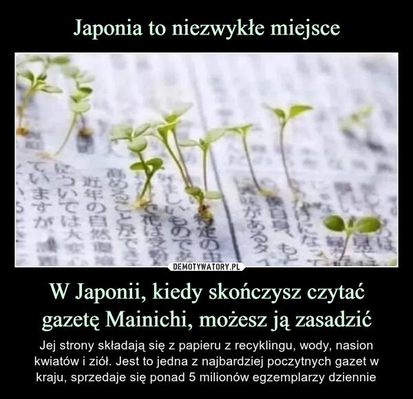 W Japonii, kiedy skończysz czytać gazetę Mainichi, możesz ją zasadzić – Jej strony składają się z papieru z recyklingu, wody, nasion kwiatów i ziół. Jest to jedna z najbardziej poczytnych gazet w kraju, sprzedaje się ponad 5 milionów egzemplarzy dziennie 