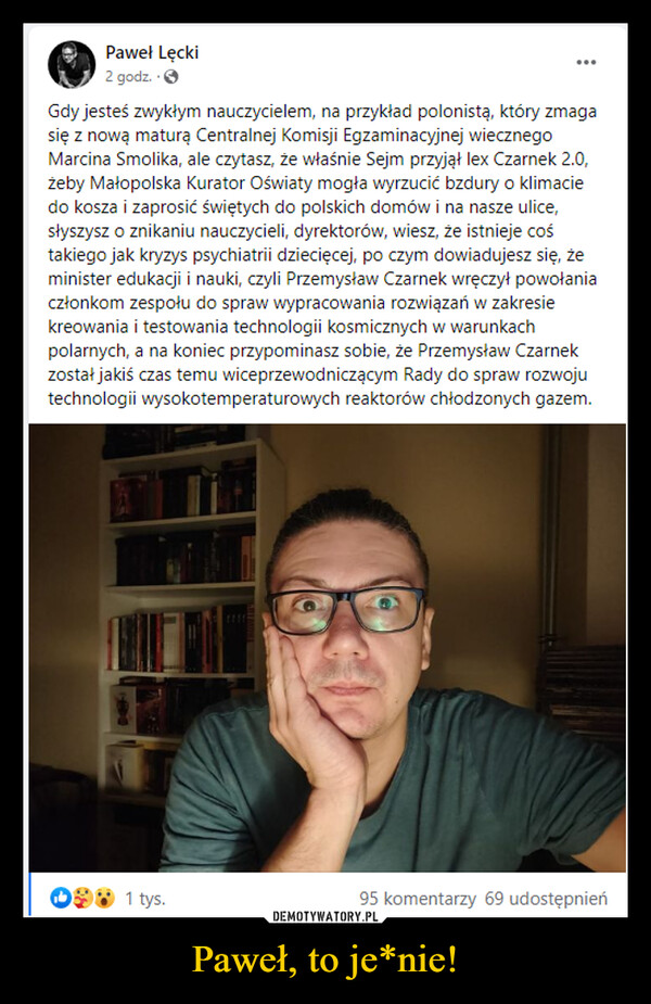 Paweł, to je*nie! –  iPK Paweł Lecki2godz.-0Gdy jesteś zwykłym nauczycielem, na przykład polonista, który zmagasię z nową maturą Centralnej Komisji Egzaminacyjnej wiecznegoMarcina Smolika, ale czytasz, że właśnie Sejm przyjął Iex Czarnek 2.0,zeby Małopolska Kurator Oświaty mogła wyrzucić bzdury o klimaciedo kosza i zaprosić świętych do polskich domów i na nasze ulice,słyszysz o znikaniu nauczycieli, dyrektorów, wiesz, że istnieje cośtakiego jak kryzys psychiatrii dziecięcej, po czym dowiadujesz się, żeminister edukacji i nauki, czyli Przemysław Czarnek wręczył powołaniaczłonkom zespołu do spraw wypracowania rozwiązań w zakresiekreowania i testowania technologii kosmicznych w warunkachpolarnych, a na koniec przypominasz sobie, że Przemysław Czarnekzostał jakiś czas temu wiceprzewodniczącym Rady do spraw rozwojutechnologii wysokotemperaturowych reaktorów chłodzonych gazem.