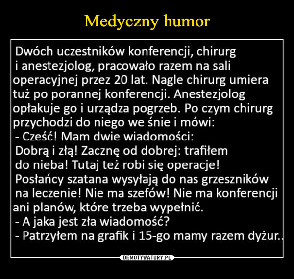  –  Dwóch uczestników konferencji, chirurgi anestezjolog, pracowało razem na salioperacyjnej przez 20 lat. Nagle chirurg umieratuż po porannej konferencji. Anestezjologopłakuje go i urządza pogrzeb. Po czym chirurgprzychodzi do niego we śnie i mówi:Cześć! Mam dwie wiadomości:Dobrą i złą! Zacznę od dobrej: trafiłemdo nieba! Tutaj też robi się operacje!Posłańcy szatana wysyłają do nas grzesznikówna leczenie! Nie ma szefów! Nie ma konferencjiani planów, które trzeba wypełnić.- A jaka jest zła wiadomość?- Patrzyłem na grafik i 15-go mamy razem dyżur..