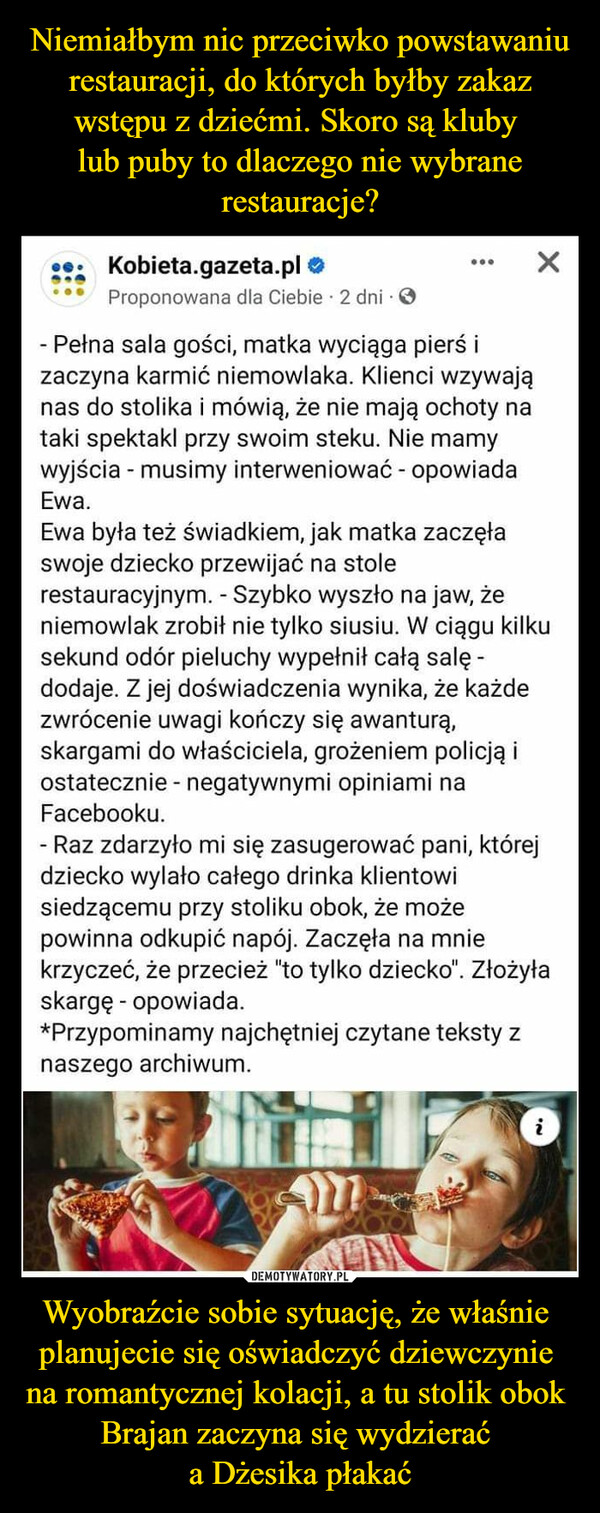 Wyobraźcie sobie sytuację, że właśnie planujecie się oświadczyć dziewczynie na romantycznej kolacji, a tu stolik obok Brajan zaczyna się wydzierać a Dżesika płakać –  Kobieta.gazeta.plProponowana dla Ciebie 2 dni. O:- Pełna sala gości, matka wyciąga pierś izaczyna karmić niemowlaka. Klienci wzywająnas do stolika i mówią, że nie mają ochoty nataki spektakl przy swoim steku. Nie mamywyjścia - musimy interweniować - opowiadaEwa.Ewa była też świadkiem, jak matka zaczęłaswoje dziecko przewijać na stoleXrestauracyjnym. - Szybko wyszło na jaw, żeniemowlak zrobił nie tylko siusiu. W ciągu kilkusekund odór pieluchy wypełnił całą salę -dodaje. Z jej doświadczenia wynika, że każdezwrócenie uwagi kończy się awanturą,skargami do właściciela, grożeniem policją iostatecznie - negatywnymi opiniami naFacebooku.- Raz zdarzyło mi się zasugerować pani, którejdziecko wylało całego drinka klientowisiedzącemu przy stoliku obok, że możepowinna odkupić napój. Zaczęła na mniekrzyczeć, że przecież "to tylko dziecko". Złożyłaskargę - opowiada.*Przypominamy najchętniej czytane teksty znaszego archiwum.