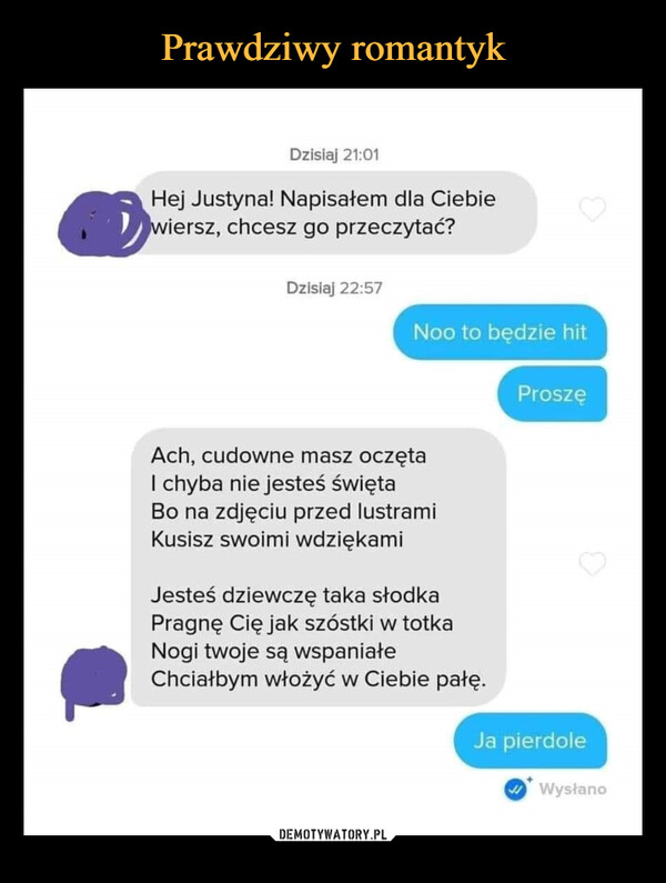  –  Dzisiaj 21:01Hej Justyna! Napisałem dla Ciebiewiersz, chcesz go przeczytać?Dzisiaj 22:57Noo to będzie hitAch, cudowne masz oczętaI chyba nie jesteś świętaBo na zdjęciu przed lustramiKusisz swoimi wdziękamiJesteś dziewczę taka słodkaPragnę Cię jak szóstki w totkaNogi twoje są wspaniałeChciałbym włożyć w Ciebie pałę.ProszęJa pierdoleWysłano