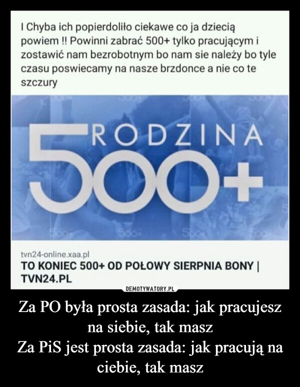 Za PO była prosta zasada: jak pracujesz na siebie, tak maszZa PiS jest prosta zasada: jak pracują na ciebie, tak masz –  grupiePrzed chwiląudostępniła link wI Chyba ich popierdoliło ciekawe co ja dzieciąpowiem !! Powinni zabrać 500+ tylko pracującym izostawić nam bezrobotnym bo nam sie należy bo tyleczasu poswiecamy na nasze brzdonce a nie co teszczuryRODZINA560tvn24-online.xaa.plTO KONIEC 500+ OD POŁOWY SIERPNIA BONY |TVN24.PLhopaj.pl