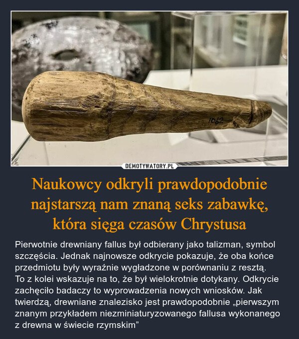 Naukowcy odkryli prawdopodobnie najstarszą nam znaną seks zabawkę, która sięga czasów Chrystusa – Pierwotnie drewniany fallus był odbierany jako talizman, symbol szczęścia. Jednak najnowsze odkrycie pokazuje, że oba końce przedmiotu były wyraźnie wygładzone w porównaniu z resztą. To z kolei wskazuje na to, że był wielokrotnie dotykany. Odkrycie zachęciło badaczy to wyprowadzenia nowych wniosków. Jak twierdzą, drewniane znalezisko jest prawdopodobnie „pierwszym znanym przykładem niezminiaturyzowanego fallusa wykonanego z drewna w świecie rzymskim” 