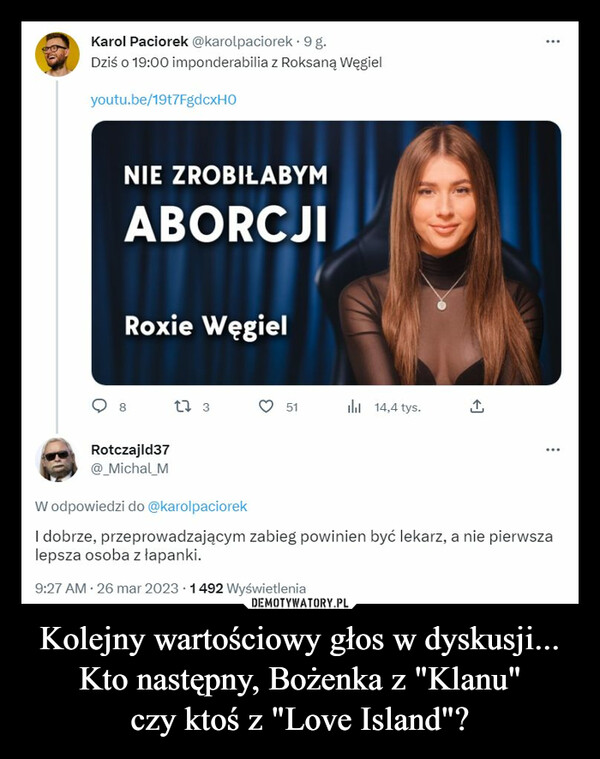 Kolejny wartościowy głos w dyskusji...Kto następny, Bożenka z "Klanu"czy ktoś z "Love Island"? –  Karol Paciorek @karolpaciorek . 9 g.Dziś o 19:00 imponderabilia z Roksaną Węgielyoutu.be/19t7FgdcxHONIE ZROBIŁABYMABORCJIRoxie Węgiel8Rotczajld37@ Michal M1 351lil 14,4 tys.W odpowiedzi do @karolpaciorekI dobrze, przeprowadzającym zabieg powinien być lekarz, a nie pierwszalepsza osoba z łapanki.9:27 AM - 26 mar 2023 1492 Wyświetlenia