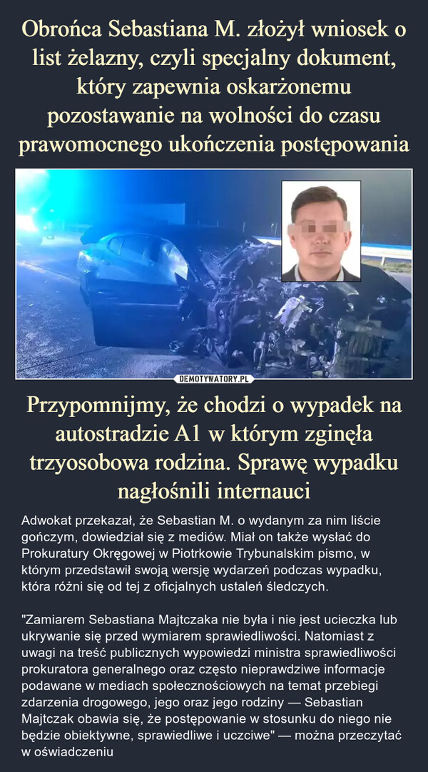 Przypomnijmy, że chodzi o wypadek na autostradzie A1 w którym zginęła trzyosobowa rodzina. Sprawę wypadku nagłośnili internauci – Adwokat przekazał, że Sebastian M. o wydanym za nim liście gończym, dowiedział się z mediów. Miał on także wysłać do Prokuratury Okręgowej w Piotrkowie Trybunalskim pismo, w którym przedstawił swoją wersję wydarzeń podczas wypadku, która różni się od tej z oficjalnych ustaleń śledczych."Zamiarem Sebastiana Majtczaka nie była i nie jest ucieczka lub ukrywanie się przed wymiarem sprawiedliwości. Natomiast z uwagi na treść publicznych wypowiedzi ministra sprawiedliwości prokuratora generalnego oraz często nieprawdziwe informacje podawane w mediach społecznościowych na temat przebiegi zdarzenia drogowego, jego oraz jego rodziny — Sebastian Majtczak obawia się, że postępowanie w stosunku do niego nie będzie obiektywne, sprawiedliwe i uczciwe" — można przeczytać w oświadczeniu INS