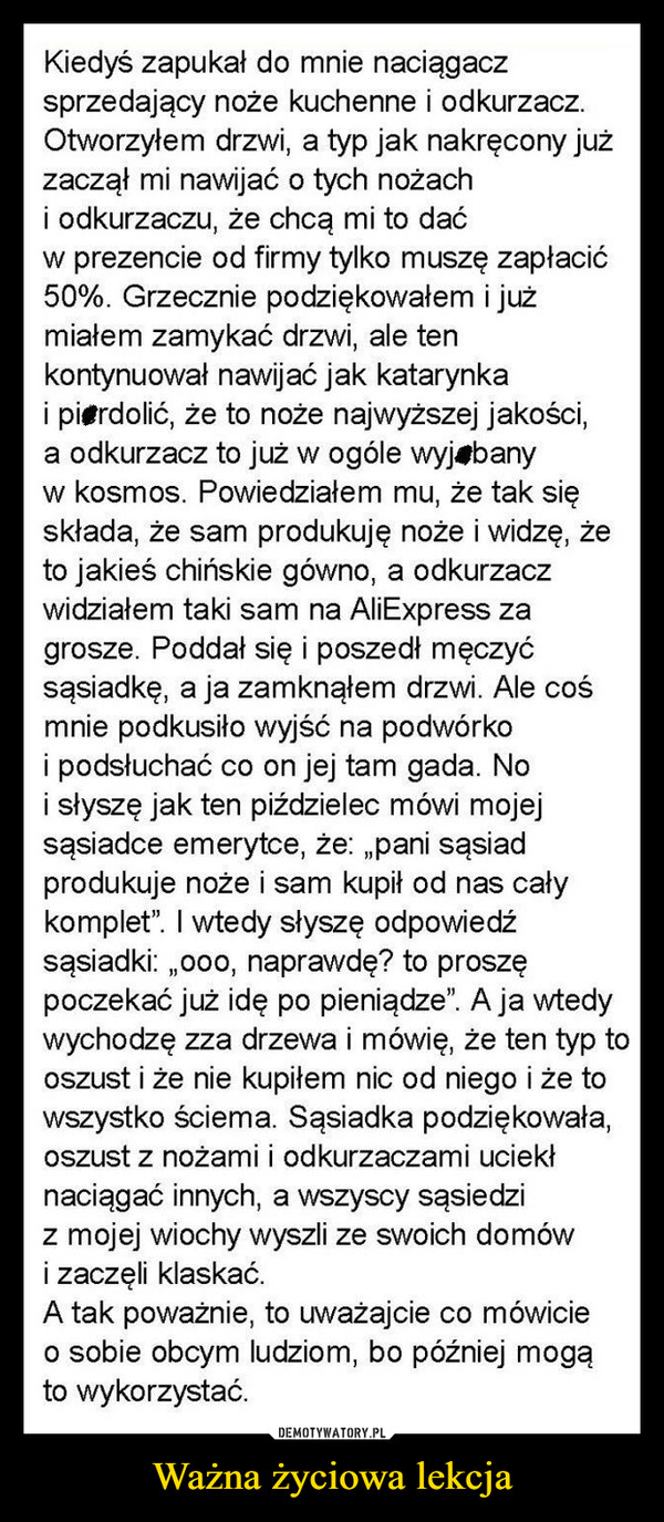 Ważna życiowa lekcja –  Kiedyś zapukał do mnie naciągaczsprzedający noże kuchenne i odkurzacz.Otworzyłem drzwi, a typ jak nakręcony jużzaczął mi nawijać o tych nożachi odkurzaczu, że chcą mi to daćw prezencie od firmy tylko muszę zapłacić50%. Grzecznie podziękowałem i jużmiałem zamykać drzwi, ale tenkontynuował nawijać jak katarynkai pierdolić, że to noże najwyższej jakości,a odkurzacz to już w ogóle wyj banyw kosmos. Powiedziałem mu, że tak sięskłada, że sam produkuję noże i widzę, żeto jakieś chińskie gówno, a odkurzaczwidziałem taki sam na AliExpress zagrosze. Poddał się i poszedł męczyćsąsiadkę, a ja zamknąłem drzwi. Ale cośmnie podkusiło wyjść na podwórkoi podsłuchać co on jej tam gada. Noi słyszę jak ten piździelec mówi mojejsąsiadce emerytce, że: „pani sąsiadprodukuje noże i sam kupił od nas całykomplet". I wtedy słyszę odpowiedźsąsiadki:,,ooo, naprawdę? to proszępoczekać już idę po pieniądze". A ja wtedywychodzę zza drzewa i mówię, że ten typ tooszust i że nie kupiłem nic od niego i że towszystko ściema. Sąsiadka podziękowała,oszust z nożami i odkurzaczami uciekłnaciągać innych, a wszyscy sąsiedziz mojej wiochy wyszli ze swoich domówi zaczęli klaskać.A tak poważnie, to uważajcie co mówicieo sobie obcym ludziom, bo później mogąto wykorzystać.