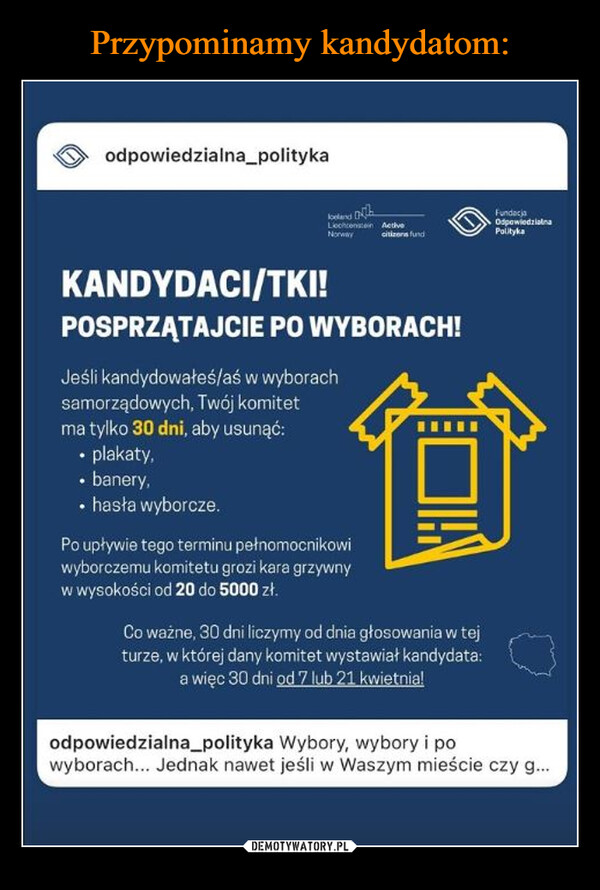  –  odpowiedzialna_politykaJoelandLiechtenstein ActiveNorwaycitizens fundFundacjaOdpowiedzialnaPolitykaKANDYDACI/TKI!POSPRZĄTAJCIE PO WYBORACH!Jeśli kandydowałeś/aś w wyborachsamorządowych, Twój komitetma tylko 30 dni, aby usunąć:⚫ plakaty,⚫ banery,⚫ hasła wyborcze.Po upływie tego terminu pełnomocnikowiwyborczemu komitetu grozi kara grzywnyw wysokości od 20 do 5000 zł.Co ważne, 30 dni liczymy od dnia głosowania w tejturze, w której dany komitet wystawiał kandydata:a więc 30 dni od 7 lub 21 kwietnia!odpowiedzialna_polityka Wybory, wybory i powyborach... Jednak nawet jeśli w Waszym mieście czy g...