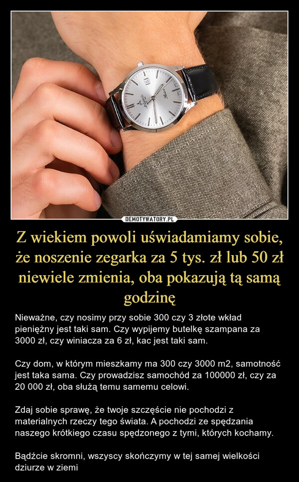 Z wiekiem powoli uświadamiamy sobie, że noszenie zegarka za 5 tys. zł lub 50 zł niewiele zmienia, oba pokazują tą samą godzinę – Nieważne, czy nosimy przy sobie 300 czy 3 złote wkład pieniężny jest taki sam. Czy wypijemy butelkę szampana za 3000 zł, czy winiacza za 6 zł, kac jest taki sam. Czy dom, w którym mieszkamy ma 300 czy 3000 m2, samotność jest taka sama. Czy prowadzisz samochód za 100000 zł, czy za 20 000 zł, oba służą temu samemu celowi. Zdaj sobie sprawę, że twoje szczęście nie pochodzi z materialnych rzeczy tego świata. A pochodzi ze spędzania naszego krótkiego czasu spędzonego z tymi, których kochamy.Bądźcie skromni, wszyscy skończymy w tej samej wielkości dziurze w ziemi Nieważne, czy nosimy przy sobie 300 czy 3 złote wkład pieniężny jest taki sam. Czy wypijemy butelkę szampana za 3000 zł, czy winiacza za 6 zł, kac jest taki sam. Czy dom, w którym mieszkamy ma 300 czy 3000 m2, samotność jest taka sama. Czy prowadzisz samochód za 100000 zł, czy za 20 000 zł, oba służą temu samemu celowi. Zdaj sobie sprawę, że twoje szczęście nie pochodzi z materialnych rzeczy tego świata. A pochodzi ze spędzania naszego krótkiego czasu spędzonego z tymi, których kochamy.Bądźcie skromni, wszyscy skończymy w tej samej wielkości dziurze w ziemi