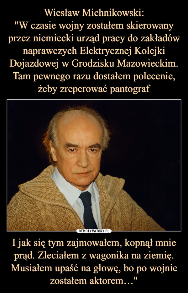 I jak się tym zajmowałem, kopnął mnie prąd. Zleciałem z wagonika na ziemię. Musiałem upaść na głowę, bo po wojnie zostałem aktorem…" –  