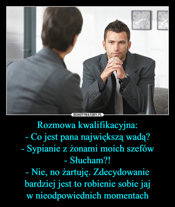 Rozmowa kwalifikacyjna:- Co jest pana największą wadą?- Sypianie z żonami moich szefów- Słucham?!- Nie, no żartuję. Zdecydowaniebardziej jest to robienie sobie jajw nieodpowiednich momentach –  