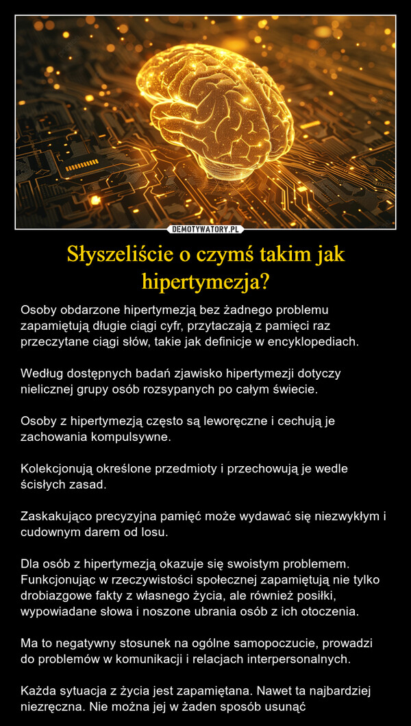 Słyszeliście o czymś takim jak hipertymezja? – Osoby obdarzone hipertymezją bez żadnego problemu zapamiętują długie ciągi cyfr, przytaczają z pamięci raz przeczytane ciągi słów, takie jak definicje w encyklopediach.Według dostępnych badań zjawisko hipertymezji dotyczy nielicznej grupy osób rozsypanych po całym świecie.Osoby z hipertymezją często są leworęczne i cechują je zachowania kompulsywne.Kolekcjonują określone przedmioty i przechowują je wedle ścisłych zasad.Zaskakująco precyzyjna pamięć może wydawać się niezwykłym i cudownym darem od losu.Dla osób z hipertymezją okazuje się swoistym problemem. Funkcjonując w rzeczywistości społecznej zapamiętują nie tylko drobiazgowe fakty z własnego życia, ale również posiłki, wypowiadane słowa i noszone ubrania osób z ich otoczenia.Ma to negatywny stosunek na ogólne samopoczucie, prowadzi do problemów w komunikacji i relacjach interpersonalnych.Każda sytuacja z życia jest zapamiętana. Nawet ta najbardziej niezręczna. Nie można jej w żaden sposób usunąć pngtreehgreeeepriotreepngtree