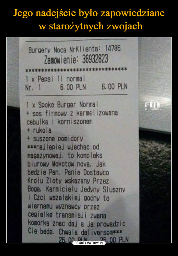  –  Burgery Noca NrKlienta: 14785Zamowienie: 36932823******1 x Pepsi 11 normalNr. 16.00 PLN 6.00 PLN1 x Spoko Burger Normal+ sos firmowy z karmelizowanacebulka i korniszonem+ rukola+ suszone pomidory***najlepiej wjechac odmagazynowej. to kompleksbiurowy Mokotow nova. jakbedzie Pan. Panie DostawcoKrolu Zloty wskazany PrzezBoga. Karmicielu Jedyny Slusznyi Czci wszelakiej godny towiernemu wyznawcy przezcegielke transmisji zwanakomorka znac daj a ja prowadzicCie bede. Chwala deliver som***25,00 PLN 25.00 PLN