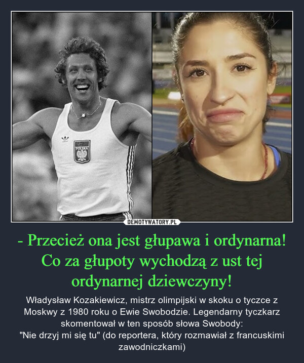 - Przecież ona jest głupawa i ordynarna! Co za głupoty wychodzą z ust tej ordynarnej dziewczyny! – Władysław Kozakiewicz, mistrz olimpijski w skoku o tyczce z Moskwy z 1980 roku o Ewie Swobodzie. Legendarny tyczkarz skomentował w ten sposób słowa Swobody:"Nie drzyj mi się tu" (do reportera, który rozmawiał z francuskimi zawodniczkami) POLSKA