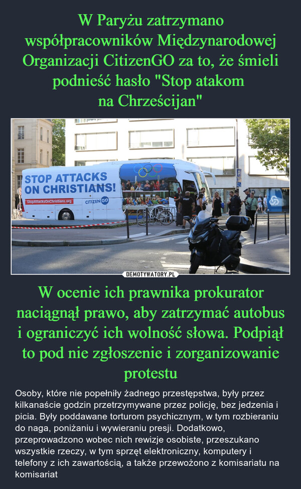 W ocenie ich prawnika prokurator naciągnął prawo, aby zatrzymać autobus i ograniczyć ich wolność słowa. Podpiął to pod nie zgłoszenie i zorganizowanie protestu – Osoby, które nie popełniły żadnego przestępstwa, były przez kilkanaście godzin przetrzymywane przez policję, bez jedzenia i picia. Były poddawane torturom psychicznym, w tym rozbieraniu do naga, poniżaniu i wywieraniu presji. Dodatkowo, przeprowadzono wobec nich rewizje osobiste, przeszukano wszystkie rzeczy, w tym sprzęt elektroniczny, komputery i telefony z ich zawartością, a także przewożono z komisariatu na komisariat STOP ATTACKSON CHRISTIANS!StopAttacksOnChristians.orgCITIZEN GOSTAFFහි