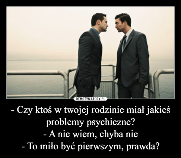 - Czy ktoś w twojej rodzinie miał jakieś problemy psychiczne?- A nie wiem, chyba nie- To miło być pierwszym, prawda? –  