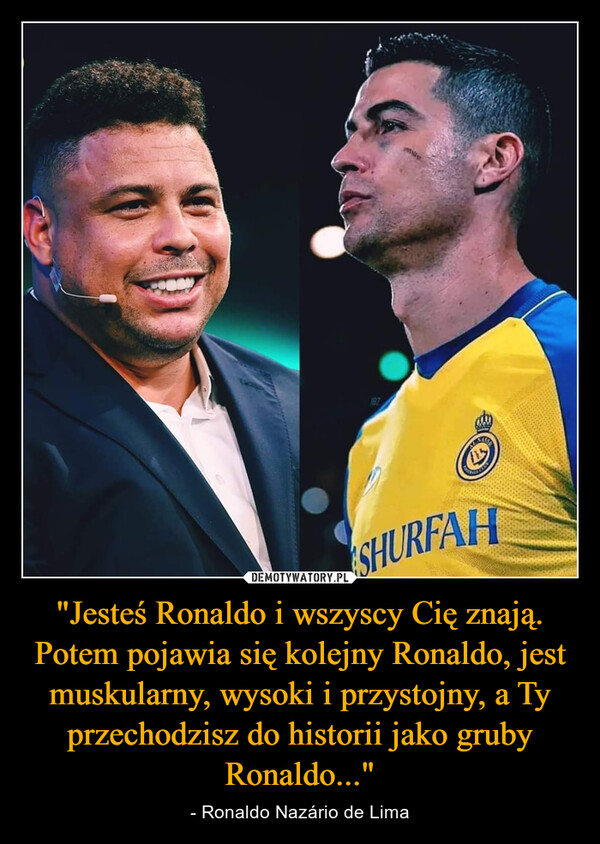 "Jesteś Ronaldo i wszyscy Cię znają. Potem pojawia się kolejny Ronaldo, jest muskularny, wysoki i przystojny, a Ty przechodzisz do historii jako gruby Ronaldo..." – - Ronaldo Nazário de Lima 187SHURFAH