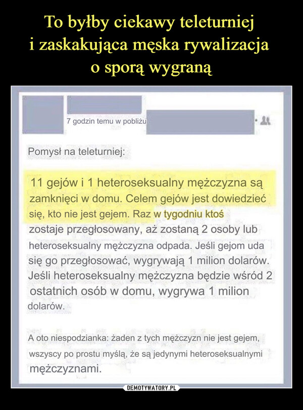  –  7 godzin temu w pobliżu·款Pomysł na teleturniej:11 gejów i 1 heteroseksualny mężczyzna sązamknięci w domu. Celem gejów jest dowiedziećsię, kto nie jest gejem. Raz w tygodniu ktośzostaje przegłosowany, aż zostaną 2 osoby lubheteroseksualny mężczyzna odpada. Jeśli gejom udasię go przegłosować, wygrywają 1 milion dolarów.Jeśli heteroseksualny mężczyzna będzie wśród 2ostatnich osób w domu, wygrywa 1 miliondolarów.A oto niespodzianka: żaden z tych mężczyzn nie jest gejem,wszyscy po prostu myślą, że są jedynymi heteroseksualnymimężczyznami.74