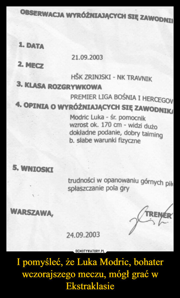 I pomyśleć, że Luka Modric, bohater wczorajszego meczu, mógł grać w Ekstraklasie –  OBSERWACJA WYRÓŻNIAJĄCYCH SIĘ ZAWODNI1. DATA21.09.20032. MECZHŠK ZRINJSKI - NK TRAVNIK3. KLASA ROZGRYWKOWAPREMIER LIGA BOŚNIA I HERCEGOV4. OPINIA O WYRÓŻNIAJĄCYCH SIĘ ZAWODNIKAModric Luka - śr. pomocnikwzrost ok. 170 cm - widzi dużodokładne podanie, dobry taimingb. słabe warunki fizyczne5. WNIOSKIWARSZAWA,trudności w opanowaniu górnych piłspłaszczanie pola gry24.09.2003TRENER